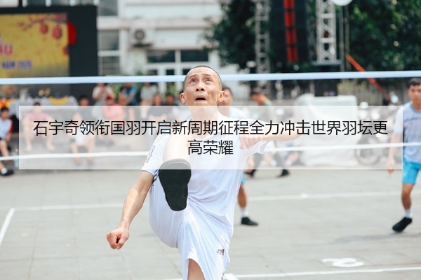 石宇奇领衔国羽开启新周期征程全力冲击世界羽坛更高荣耀